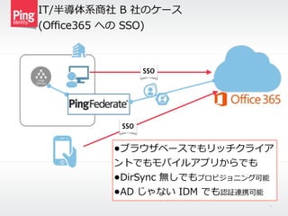 IT/半導体系商社  B  社のケース    
(Oﬃce365  への  SSO)
10
SSO
SSO
•ブラウザベースでもリッチクライア
ントでもモバイルアプリからでも  
•DirSync  無しでもプロビジョニング可能  
•AD  じゃない  IDM  でも認証連携可能
 