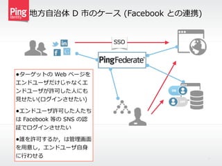 地⽅方⾃自治体  D  市のケース  (Facebook  との連携)
12
•ターゲットの  Web  ページを
エンドユーザだけじゃなくエ
ンドユーザが許可した⼈人にも
⾒見見せたい(ログインさせたい)  
•エンドユーザ許可した⼈人たち
は  Facebook  等の  SNS  の認
証でログインさせたい  
•誰を許可するか，は管理理画⾯面
を⽤用意し，エンドユーザ⾃自⾝身
に⾏行行わせる
SSO
 