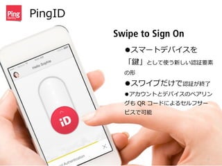 PingID
16
Swipe to Sign On
•スマートデバイスを
「鍵」として使う新しい認証要素
の形  
•スワイプだけで認証が終了了  
•アカウントとデバイスのペアリン
グも  QR  コードによるセルフサー
ビスで可能
 