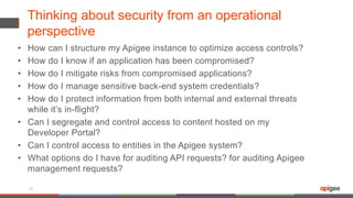 Thinking about security from an operational
perspective
• How can I structure my Apigee instance to optimize access controls?
• How do I know if an application has been compromised?
• How do I mitigate risks from compromised applications?
• How do I manage sensitive back-end system credentials?
• How do I protect information from both internal and external threats
while it’s in-flight?
• Can I segregate and control access to content hosted on my
Developer Portal?
• Can I control access to entities in the Apigee system?
• What options do I have for auditing API requests? for auditing Apigee
management requests?
16
 