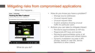 Mitigating risks from compromised applications
• How do you know you have a problem?
– Strange source addresses
– Unusual request types
– Unusual request rates
– Custom analytics showing unusual
traffic for particular users
• Actions you can take to mitigate impact:
– Revoke/re-approve/delete an API key
– Regenerate API keys and secrets
– Revoke/re-approve/delete some or all
active OAuth access and refresh tokens
– Dynamic invalidation via code in API
proxies, based on user IDs, device
identifiers or other criteria
18
When this happens…
What do you do?
 