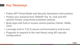 Key Takeaways
• Follow API Threat Model and Security Operations best practice
• Protect your backend from OWASP Top 10, DoS and API
specific threats using threat protection policies
• Build apps with built-in access control policies (OAuth, SAML,
Cert)
• Leverage built-in TLS to secure communications end-to-end
• Prepared to respond to the next threat using API security
configurations
34
 