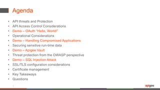 Agenda
• API threats and Protection
• API Access Control Considerations
• Demo – OAuth “Hello, World!”
• Operational Considerations
• Demo – Handling Compromised Applications
• Securing sensitive run-time data
• Demo – Apigee Vault
• Threat protection from the OWASP perspective
• Demo – SQL Injection Attack
• SSL/TLS configuration considerations
• Certificate management
• Key Takeaways
• Questions
5
 