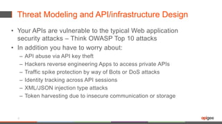 Threat Modeling and API/infrastructure Design
• Your APIs are vulnerable to the typical Web application
security attacks – Think OWASP Top 10 attacks
• In addition you have to worry about:
– API abuse via API key theft
– Hackers reverse engineering Apps to access private APIs
– Traffic spike protection by way of Bots or DoS attacks
– Identity tracking across API sessions
– XML/JSON injection type attacks
– Token harvesting due to insecure communication or storage
8
 