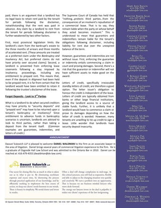 paid, there is an argument that a landlord has
no legal basis to retain rent paid by the tenant
for periods following the disclaimer,
notwithstanding that the rent was paid in
advance. Any claim by a landlord to rent from
the tenant for periods following disclaimer is
further weakened by two other factors.
First, most provincial legislation limits the
landlord’s claim from the bankrupt’s estate to
the three months of arrears and three months
of accelerated rent. (These amounts are treated
as a preferred claim under the Bankruptcy and
Insolvency Act, but preferred claims do not
have priority over secured claims). Second, a
landlord is prevented from enforcing lease
covenants following a stay imposed by
insolvency proceedings, including any
entitlement to prepaid rent. This means that,
even if the deposit in Alignvest had been held
to be prepaid rent, it is far from certain that the
landlord would have been entitled to retain it
following the trustee’s disclaimer of the lease.
Forget Deposits - Look to 3rd
Parties
What is a landlord to do when secured creditors
may have priority to “security deposits” and
“prepaid rent” may have to be returned upon a
tenant’s bankruptcy or insolvency? Since
entitlement to advance funds in bankruptcy
scenarios is uncertain, landlords are advised to
look to third parties, rather than taking a
deposit from the tenant itself. (Common
examples are guarantees, indemnities, and
letters of credit.)
The Supreme Court of Canada has held that
“nothing…protects third parties…from the
consequences of an insolvent’s repudiation of
a commercial lease. That is to say, they
remain liable when the party on whose behalf
they acted becomes insolvent.” This is
understood to mean that guarantors and
indemnifiers remain liable for the tenant’s
obligations following disclaimer, including
liability for rent due over the unexpired
balance of the term.
However, guarantees and indemnities are not
without issue. First, enforcing the guarantee
or indemnity entails commencing a claim in
court and proving damages. Second, there’s a
risk that the guarantor or indemnifier will not
have sufficient assets to make good on the
award.
Letters of credit, specifically irrevocable
standby letters of credit, are therefore a good
option. The letter issuer’s obligation to
honour the credit is independent of the lease.
Letters of credit are typically obtained from
banks or other large financial institutions,
giving the landlord access to a source of
stable funds. Further, it is unlikely that a
landlord would have to commence a claim or
prove its damages depending on how the
letter of credit is worded. However, many
tenants are unwilling to tie up credit to sign a
lease. Little wonder that landlords have
security deposit insecurity.
ANNOUNCEMENT
Daoust Vukovich LLP is pleased to welcome DANIEL WALDMAN to the firm as an associate lawyer in
the area of litigation. Daniel brings several years of commercial litigation experience to the firm. He is
a graduate of Osgoode Hall Law School and was admitted to the Ontario Bar in 2010. Daniel can be
reached at: 416-479-4355 (dwaldman@dv-law.com).
 