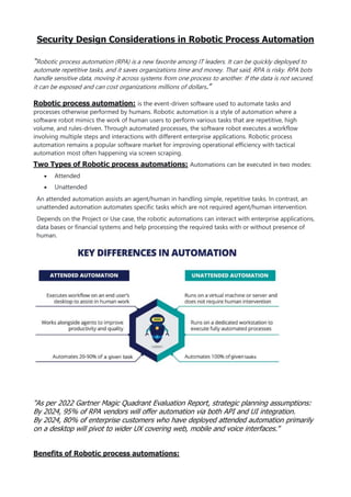 Security Design Considerations in Robotic Process Automation
“Robotic process automation (RPA) is a new favorite among IT leaders. It can be quickly deployed to
automate repetitive tasks, and it saves organizations time and money. That said, RPA is risky. RPA bots
handle sensitive data, moving it across systems from one process to another. If the data is not secured,
it can be exposed and can cost organizations millions of dollars.”
Robotic process automation: is the event-driven software used to automate tasks and
processes otherwise performed by humans. Robotic automation is a style of automation where a
software robot mimics the work of human users to perform various tasks that are repetitive, high
volume, and rules-driven. Through automated processes, the software robot executes a workflow
involving multiple steps and interactions with different enterprise applications. Robotic process
automation remains a popular software market for improving operational efficiency with tactical
automation most often happening via screen scraping.
Two Types of Robotic process automations: Automations can be executed in two modes:
 Attended
 Unattended
An attended automation assists an agent/human in handling simple, repetitive tasks. In contrast, an
unattended automation automates specific tasks which are not required agent/human intervention.
Depends on the Project or Use case, the robotic automations can interact with enterprise applications,
data bases or financial systems and help processing the required tasks with or without presence of
human.
“As per 2022 Gartner Magic Quadrant Evaluation Report, strategic planning assumptions:
By 2024, 95% of RPA vendors will offer automation via both API and UI integration.
By 2024, 80% of enterprise customers who have deployed attended automation primarily
on a desktop will pivot to wider UX covering web, mobile and voice interfaces.”
Benefits of Robotic process automations:
 