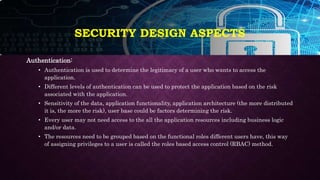 SECURITY DESIGN ASPECTS
Authentication:
• Authentication is used to determine the legitimacy of a user who wants to access the
application.
• Different levels of authentication can be used to protect the application based on the risk
associated with the application.
• Sensitivity of the data, application functionality, application architecture (the more distributed
it is, the more the risk), user base could be factors determining the risk.
• Every user may not need access to the all the application resources including business logic
and/or data.
• The resources need to be grouped based on the functional roles different users have, this way
of assigning privileges to a user is called the roles based access control (RBAC) method.
 