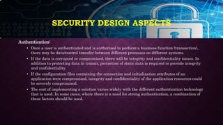 SECURITY DESIGN ASPECTS
Authentication:
• Once a user is authenticated and is authorized to perform a business function (transaction),
there may be data/control transfer between different processes on different systems.
• If the data is corrupted or compromised, there will be integrity and confidentiality issues. In
addition to protecting data in transit, protection of static data is required to provide integrity
and confidentiality.
• If the configuration files containing the connection and initialization attributes of an
application were compromised, integrity and confidentiality of the application resources could
be severely compromised.
• The cost of implementing a solution varies widely with the different authentication technology
that is used. In some cases, where there is a need for strong authentication, a combination of
these factors should be used.
 