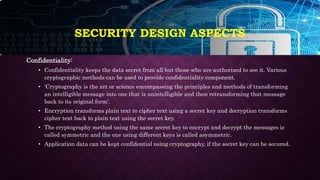 SECURITY DESIGN ASPECTS
Confidentiality:
• Confidentiality keeps the data secret from all but those who are authorized to see it. Various
cryptographic methods can be used to provide confidentiality component.
• ‘Cryptography is the art or science encompassing the principles and methods of transforming
an intelligible message into one that is unintelligible and then retransforming that message
back to its original form’.
• Encryption transforms plain text to cipher text using a secret key and decryption transforms
cipher text back to plain text using the secret key.
• The cryptography method using the same secret key to encrypt and decrypt the messages is
called symmetric and the one using different keys is called asymmetric.
• Application data can be kept confidential using cryptography, if the secret key can be secured.
 