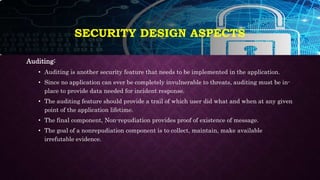 SECURITY DESIGN ASPECTS
Auditing:
• Auditing is another security feature that needs to be implemented in the application.
• Since no application can ever be completely invulnerable to threats, auditing must be in-
place to provide data needed for incident response.
• The auditing feature should provide a trail of which user did what and when at any given
point of the application lifetime.
• The final component, Non-repudiation provides proof of existence of message.
• The goal of a nonrepudiation component is to collect, maintain, make available
irrefutable evidence.
 