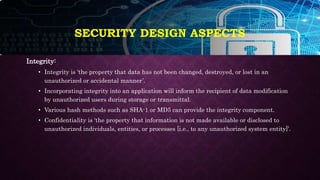 SECURITY DESIGN ASPECTS
Integrity:
• Integrity is ‘the property that data has not been changed, destroyed, or lost in an
unauthorized or accidental manner’.
• Incorporating integrity into an application will inform the recipient of data modification
by unauthorized users during storage or transmittal.
• Various hash methods such as SHA-1 or MD5 can provide the integrity component.
• Confidentiality is ‘the property that information is not made available or disclosed to
unauthorized individuals, entities, or processes [i.e., to any unauthorized system entity]’.
 