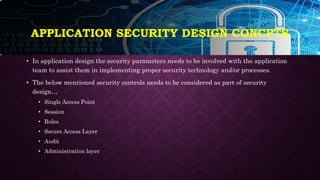 APPLICATION SECURITY DESIGN CONCPTS
• In application design the security parameters needs to be involved with the application
team to assist them in implementing proper security technology and/or processes.
• The below mentioned security controls needs to be considered as part of security
design…
• Single Access Point
• Session
• Roles
• Secure Access Layer
• Audit
• Administration layer
 