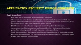 APPLICATION SECURITY DESIGN CONCEPTS
Single Access Point:
• User entry into an application should be though a single point.
• This feature also saves the user from having to remember multiple passwords which can
provide enhanced security by eliminating a need to write down passwords in unsecured places
(for example, sticky notes under a keyboard or on a monitor)
• Identification and authentication components need to be performed at this point.
• Access points to multiple applications can be consolidated to a single point, often called a
portal. Also, technologies such as single sign-on are gaining popularity.
• Single sign-on enables a single access point into multiple applications by authenticating once.
• Backdoors should be avoided and application entry should be restricted to a single point for all
types of users, including administrators.
 