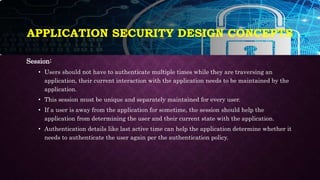 APPLICATION SECURITY DESIGN CONCEPTS
Session:
• Users should not have to authenticate multiple times while they are traversing an
application, their current interaction with the application needs to be maintained by the
application.
• This session must be unique and separately maintained for every user.
• If a user is away from the application for sometime, the session should help the
application from determining the user and their current state with the application.
• Authentication details like last active time can help the application determine whether it
needs to authenticate the user again per the authentication policy.
 