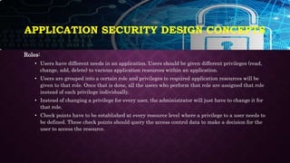 APPLICATION SECURITY DESIGN CONCEPTS
Roles:
• Users have different needs in an application. Users should be given different privileges (read,
change, add, delete) to various application resources within an application.
• Users are grouped into a certain role and privileges to required application resources will be
given to that role. Once that is done, all the users who perform that role are assigned that role
instead of each privilege individually.
• Instead of changing a privilege for every user, the administrator will just have to change it for
that role.
• Check points have to be established at every resource level where a privilege to a user needs to
be defined. These check points should query the access control data to make a decision for the
user to access the resource.
 