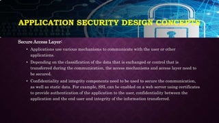 APPLICATION SECURITY DESIGN CONCEPTS
Secure Access Layer:
• Applications use various mechanisms to communicate with the user or other
applications.
• Depending on the classification of the data that is exchanged or control that is
transferred during the communication, the access mechanisms and access layer need to
be secured.
• Confidentiality and integrity components need to be used to secure the communication,
as well as static data. For example, SSL can be enabled on a web server using certificates
to provide authentication of the application to the user, confidentiality between the
application and the end user and integrity of the information transferred.
 