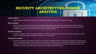 Logic analysis:
• Logic analysis evaluates the equations, algorithms, and control logic of the software design.
Data analysis:
• Data analysis evaluates the description and intended usage of each data item used in design of the software
component. The use of interrupts and their effect on data should receive special attention to ensure interrupt
handling routines do not alter critical data used by other routines.
Interface analysis:
• Interface analysis verifies the proper design of a software component's interfaces with other components of the
system, including computer hardware, software, and end-users.
Constraint analysis:
• Constraint analysis evaluates the design of a software component against restrictions imposed by requirements
and real-world limitations. The design must be responsive to all known or anticipated restrictions on the software
component. These restrictions may include timing, sizing, and throughput constraints, input and output data
limitations, equation and algorithm limitations, and other design limitations.
SECURITY ARCHITECTURE/DESIGN
ANALYSIS
 