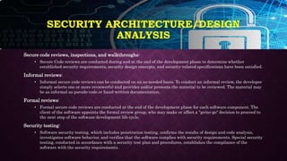 Secure code reviews, inspections, and walkthroughs:
• Secure Code reviews are conducted during and at the end of the development phase to determine whether
established security requirements, security design concepts, and security-related specifications have been satisfied.
Informal reviews:
• Informal secure code reviews can be conducted on an as-needed basis. To conduct an informal review, the developer
simply selects one or more reviewer(s) and provides and/or presents the material to be reviewed. The material may
be as informal as pseudo-code or hand-written documentation.
Formal reviews:
• Formal secure code reviews are conducted at the end of the development phase for each software component. The
client of the software appoints the formal review group, who may make or affect a "go/no-go" decision to proceed to
the next step of the software development life cycle.
Security testing:
• Software security testing, which includes penetration testing, confirms the results of design and code analysis,
investigates software behavior, and verifies that the software complies with security requirements. Special security
testing, conducted in accordance with a security test plan and procedures, establishes the compliance of the
software with the security requirements.
SECURITY ARCHITECTURE/DESIGN
ANALYSIS
 