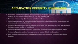 APPLICATION SECURITY GUIDELINES
• Application security development guideline needs to be created, specifying various technologies and
a coding style to eliminate vulnerabilities and help mitigate risk.
• A common vulnerability of application is buffer overflow.
• Authorization needs to be handled carefully, just defining roles and assigning those to users will
not completely secure authorization.
• Situations where multiple roles are assigned to the same user with different types of privilege on
the same resource need to be considered.
• Error/exception handling mechanisms used should not display too many development details.
• System configuration needs to be analyzed, never use the default configuration.
• Some coding scheme needs to be used which could be cross-referenced to an error description
database.
 