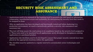 SECURITY RISK ASSESSMENT AND
ASSURANCE
• Applications need to be assessed at the business level to ascertain the risk based on information
compromise, unauthorized access and availability for determining the security level that needs to
be assigned to them.
• After an application has been developed and functionally tested and before deploying it to
production environment, we need to meticulously perform a security risk assessment and
assurance test.
• This test will help ensure the total system is in compliance based on the security level assigned to
it. These tests need to be mandated on all applications, newly developed or changing an existing
application or a purchased product.
• Application risk checklists need to be developed to assure that proper security controls have been
placed at the appropriate locations within the application.
• The checklist must be updated at a regular interval to accommodate newer technologies and
threats.
 