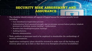 SECURITY RISK ASSESSMENT AND
ASSURANCE
• The checklist should contain all aspects of logical access for various security levels
including:
• User identification (registration process).
• Authentication (level, password strength, sign-on attempts, account lockout policies, helpdesk
processes on unlocking, session tracking) – authorization.
• Sensitive data handling(encryption, hashing).
• Auditing features.
• Security administration.
• Tools, products or processes need to be employed to standardize the methodology of
security assessments.
• Application contingency plans should be reviewed to make sure all the backup and
recovery plans are up to date so that there is no disruption of service (availability).
 