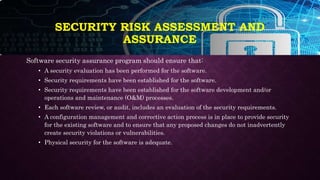 Software security assurance program should ensure that:
• A security evaluation has been performed for the software.
• Security requirements have been established for the software.
• Security requirements have been established for the software development and/or
operations and maintenance (O&M) processes.
• Each software review, or audit, includes an evaluation of the security requirements.
• A configuration management and corrective action process is in place to provide security
for the existing software and to ensure that any proposed changes do not inadvertently
create security violations or vulnerabilities.
• Physical security for the software is adequate.
SECURITY RISK ASSESSMENT AND
ASSURANCE
 