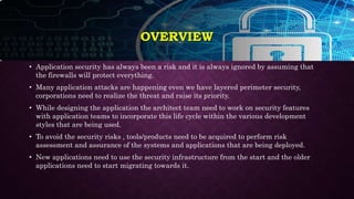 OVERVIEW
• Application security has always been a risk and it is always ignored by assuming that
the firewalls will protect everything.
• Many application attacks are happening even we have layered perimeter security,
corporations need to realize the threat and raise its priority.
• While designing the application the architect team need to work on security features
with application teams to incorporate this life cycle within the various development
styles that are being used.
• To avoid the security risks , tools/products need to be acquired to perform risk
assessment and assurance of the systems and applications that are being deployed.
• New applications need to use the security infrastructure from the start and the older
applications need to start migrating towards it.
 