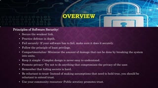 Principles of Software Security:
• Secure the weakest link.
• Practice defense in depth.
• Fail securely- If your software has to fail, make sure it does it securely.
• Follow the principle of least privilege.
• Compartmentalize- Minimize the amount of damage that can be done by breaking the system
into units.
• Keep it simple- Complex design is never easy to understand.
• Promote privacy- Try not to do anything that compromises the privacy of the user.
• Remember that hiding secrets is hard.
• Be reluctant to trust- Instead of making assumptions that need to hold true, you should be
reluctant to extend trust.
• Use your community resources- Public scrutiny promotes trust.
OVERVIEW
 