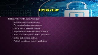 Software Security Best Practices:
• Institute awareness programs.
• Perform application assessments.
• Capture security requirements.
• Implement secure development practices.
• Build vulnerability remediation procedures.
• Define and monitor metrics.
• Publish operational security guidelines.
OVERVIEW
 