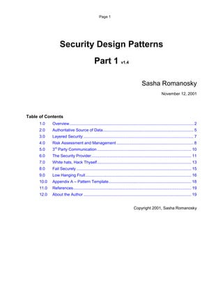 Page 1




                   Security Design Patterns
                                               Part 1 v1.4

                                                                                       Sasha Romanosky
                                                                                                       November 12, 2001




Table of Contents
      1.0    Overview ............................................................................................................. 2
      2.0    Authoritative Source of Data................................................................................ 5
      3.0    Layered Security ................................................................................................. 7
      4.0    Risk Assessment and Management .................................................................... 8
      5.0    3rd Party Communication ..........................................