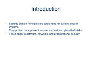 Introduction
• Security Design Principles are basic rules for building secure
systems.
• They protect data, prevent misuse, and reduce cyberattack risks.
• These apply to software, networks, and organizational security.
 