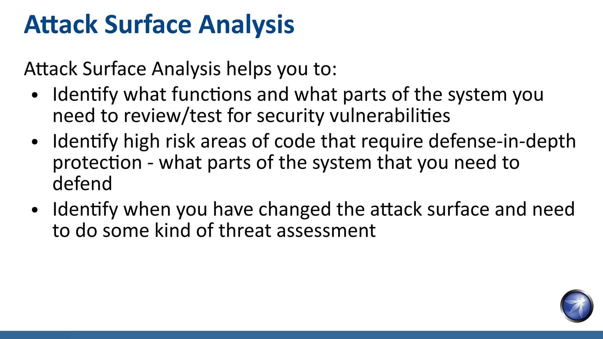 Attack Surface Analysis
Attack Surface Analysis helps you to:
● Identify what functions and what parts of the system you
need to review/test for security vulnerabilities
● Identify high risk areas of code that require defense-in-depth
protection - what parts of the system that you need to
defend
● Identify when you have changed the attack surface and need
to do some kind of threat assessment
 