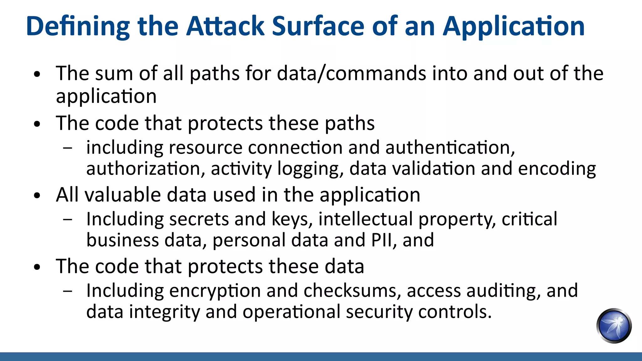 Defining the Attack Surface of an Application
● The sum of all paths for data/commands into and out of the
application
● The code that protects these paths
– including resource connection and authentication,
authorization, activity logging, data validation and encoding
● All valuable data used in the application
– Including secrets and keys, intellectual property, critical
business data, personal data and PII, and
● The code that protects these data
– Including encryption and checksums, access auditing, and
data integrity and operational security controls.
 