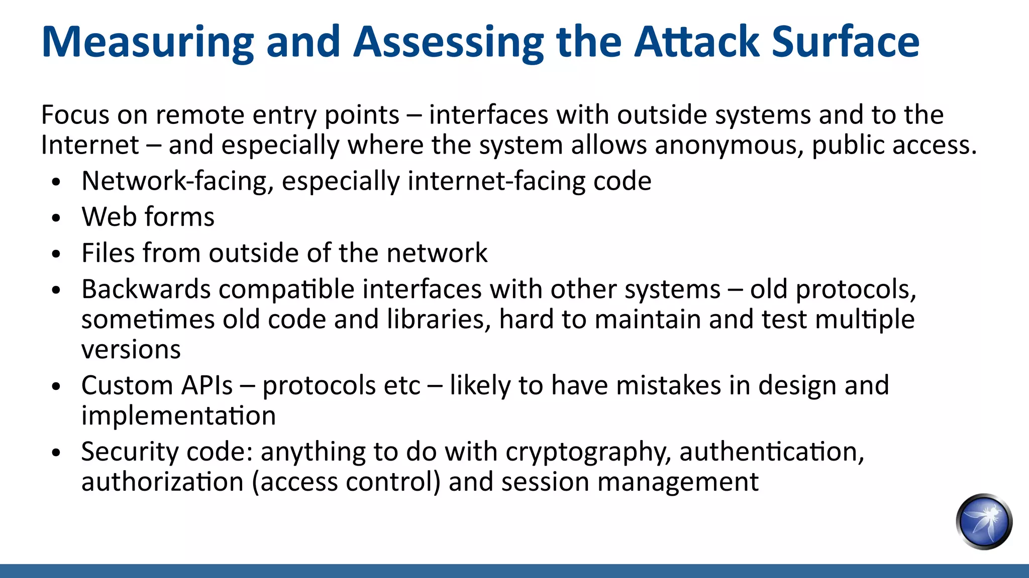 Measuring and Assessing the Attack Surface
Focus on remote entry points – interfaces with outside systems and to the
Internet – and especially where the system allows anonymous, public access.
● Network-facing, especially internet-facing code
● Web forms
● Files from outside of the network
● Backwards compatible interfaces with other systems – old protocols,
sometimes old code and libraries, hard to maintain and test multiple
versions
● Custom APIs – protocols etc – likely to have mistakes in design and
implementation
● Security code: anything to do with cryptography, authentication,
authorization (access control) and session management
 