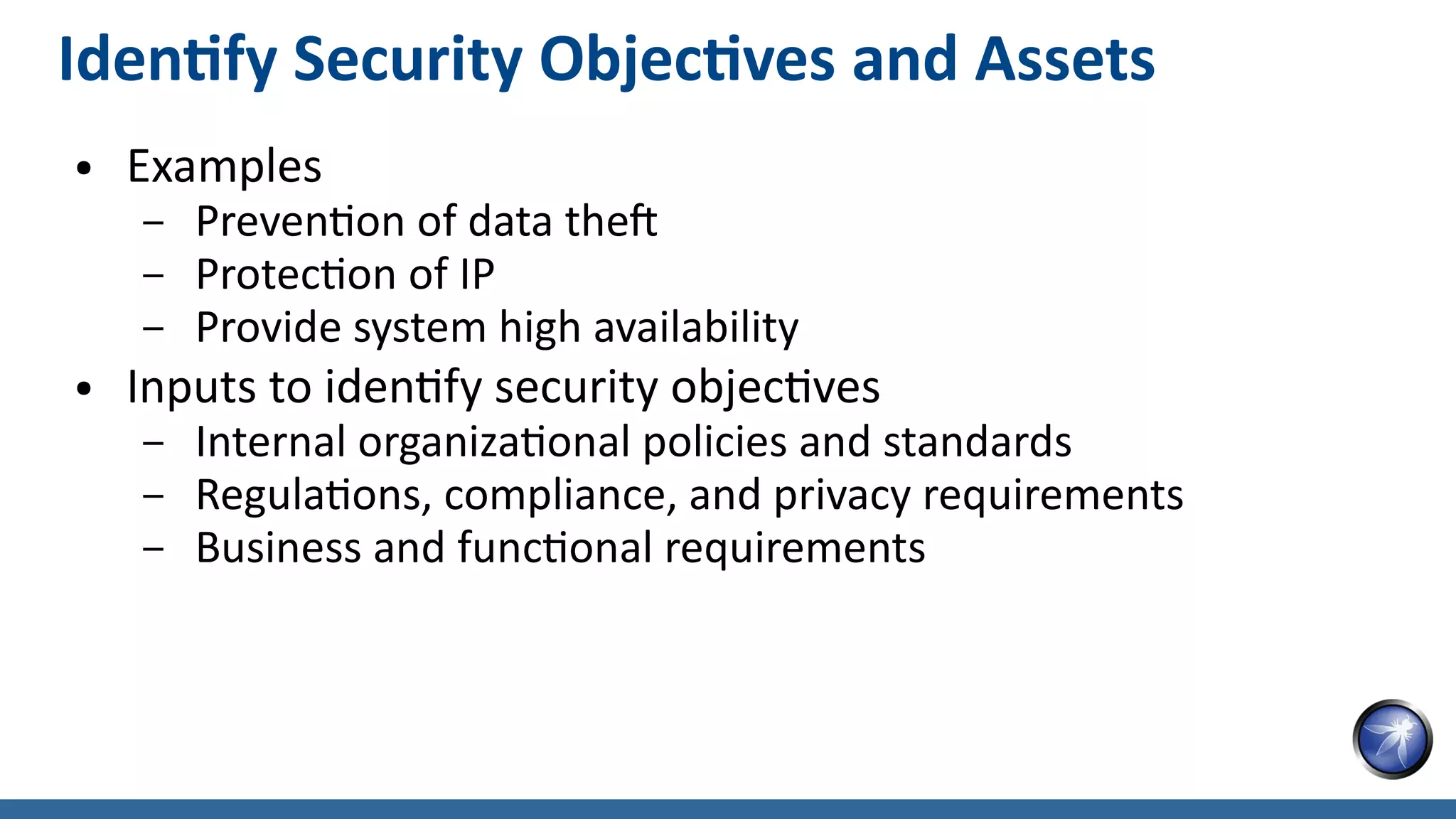 Identify Security Objectives and Assets
● Examples
– Prevention of data theft
– Protection of IP
– Provide system high availability
● Inputs to identify security objectives
– Internal organizational policies and standards
– Regulations, compliance, and privacy requirements
– Business and functional requirements
 