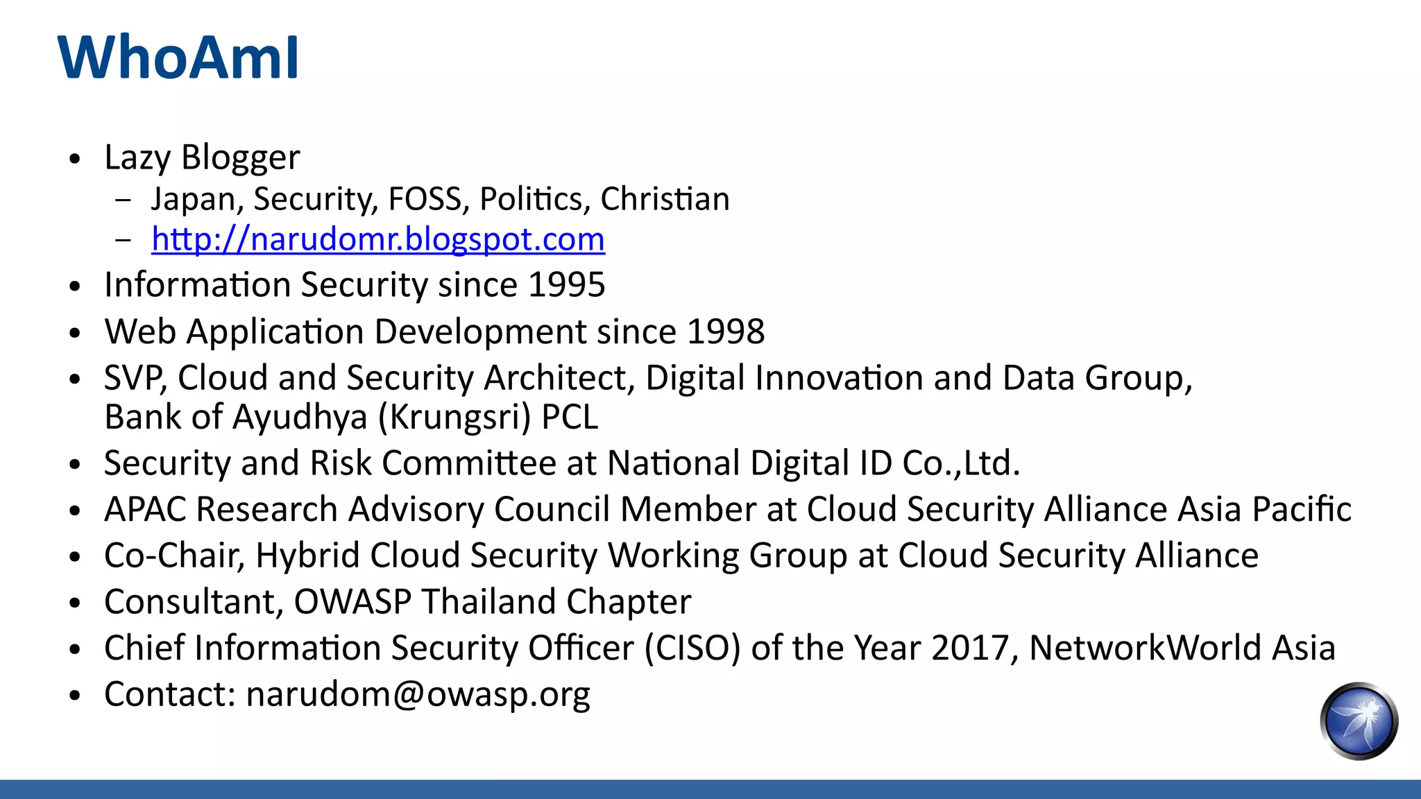 WhoAmI
● Lazy Blogger
– Japan, Security, FOSS, Politics, Christian
– http://narudomr.blogspot.com
● Information Security since 1995
● Web Application Development since 1998
● SVP, Cloud and Security Architect, Digital Innovation and Data Group,
Bank of Ayudhya (Krungsri) PCL
● Security and Risk Committee at National Digital ID Co.,Ltd.
● APAC Research Advisory Council Member at Cloud Security Alliance Asia Pacific
● Co-Chair, Hybrid Cloud Security Working Group at Cloud Security Alliance
● Consultant, OWASP Thailand Chapter
● Chief Information Security Officer (CISO) of the Year 2017, NetworkWorld Asia
● Contact: narudom@owasp.org
 