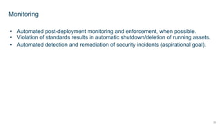 22
• Automated post-deployment monitoring and enforcement, when possible.
• Violation of standards results in automatic shutdown/deletion of running assets.
• Automated detection and remediation of security incidents (aspirational goal).
Monitoring
 