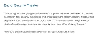 4
“In working with many organizations over the years, we’ve encountered a common
perception that security processes and procedures are mostly security theater, with
very little impact on overall security posture. This mindset doesn’t help already
strained relationships between the security team and other delivery teams.”
From “2019 State of DevOps Report | Presented by Puppet, CircleCI & Splunk”
End of Security Theater
 