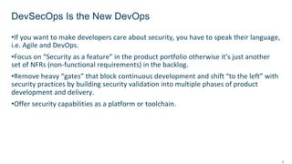 5
•If you want to make developers care about security, you have to speak their language,
i.e. Agile and DevOps.
•Focus on “Security as a feature” in the product portfolio otherwise it’s just another
set of NFRs (non-functional requirements) in the backlog.
•Remove heavy “gates” that block continuous development and shift “to the left” with
security practices by building security validation into multiple phases of product
development and delivery.
•Offer security capabilities as a platform or toolchain.
DevSecOps Is the New DevOps
 