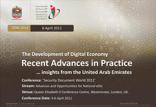 SDW 2011                                              6 April 2011




                           The Development of Digital Economy
                          Recent Advances in Practice
                                                            … insights from the United Arab Emirates
                           Conference: ‘Security Document World 2011’
                           Stream: Advances and Opportunities for National eIDs
                           Venue: Queen Elizabeth II Conference Centre, Westminster, London, UK.
                           Conference Date: 4-6 April 2011
Federal Authority      | ‫هيئــــــــة اتحــــــــــــادية‬                                                                                                                                      www.emiratesid.ae
Our Vision: To be a role model and reference point in proofing individual identity and build wealth informatics that guarantees innovative and sophisticated services for the benefit of UAE   © 2010 Emirates Identity Authority. All rights reserved
 