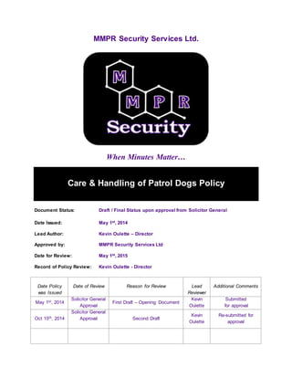 MMPR Security Services Ltd.
When Minutes Matter…
Care & Handling of Patrol Dogs Policy
Document Status: Draft / Final Status upon approval from Solicitor General
Date Issued: May 1st, 2014
Lead Author: Kevin Oulette – Director
Approved by: MMPR Security Services Ltd
Date for Review: May 1st, 2015
Record of Policy Review: Kevin Oulette - Director
Date Policy
was Issued
Date of Review Reason for Review Lead
Reviewer
Additional Comments
May 1st, 2014
Solicitor General
Approval
First Draft – Opening Document
Kevin
Oulette
Submitted
for approval
Oct 15th, 2014
Solicitor General
Approval Second Draft
Kevin
Oulette
Re-submitted for
approval
 