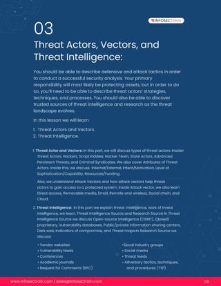 www.infosectrain.com | sales@infosectrain.com 06
Threat Actors, Vectors, and
Threat Intelligence:
03
You should be able to describe defensive and attack tactics in order
to conduct a successful security analysis. Your primary
responsibility will most likely be protecting assets, but in order to do
so, you’ll need to be able to describe threat actors’ strategies,
techniques, and processes. You should also be able to discover
trusted sources of threat intelligence and research as the threat
landscape evolves.
In this lesson we will learn
1. Threat Actor and Vectors: In this part, we will discuss types of threat actors: Insider
Threat Actors, Hackers, Script Kiddies, Hacker Team, State Actors, Advanced
Persistent Threats, and Criminal Syndicates. We also cover Attributes of Threat
Actors. Inside this, we discuss Internal/External, Intent/Motivation, Level of
Sophistication/Capability, Resources/Funding.
Also, we understand Attack Vectors and how attack vectors help threat
actors to gain access to a protected system. Inside Attack vector, we also learn
Direct access, Removable media, Email, Remote and wireless, Social chain, and
Cloud.
2. Threat Intelligence: In this part we explain threat intelligence, work of threat
intelligence, we learn, Threat Intelligence Source and Research Source In Threat
Intelligence Source we discuss Open-source intelligence (OSINT), Closed/
proprietary, Vulnerability databases, Public/private information sharing centers,
Dark web, Indicators of compromise, and Threat maps.In Research Source we
discuss:
1. Threat Actors and Vectors.
2. Threat Intelligence.
• Vendor websites
• Vulnerability feeds
• Conferences
• Academic journals
• Request for Comments (RFC)
• Local industry groups
• Social media
• Threat feeds
• Adversary tactics, techniques,
and procedures (TTP)
 