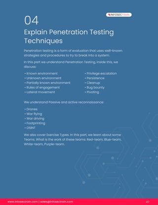www.infosectrain.com | sales@infosectrain.com 07
Explain Penetration Testing
Techniques
04
Penetration testing is a form of evaluation that uses well-known
strategies and procedures to try to break into a system.
In this part we understand Penetration Testing, inside this, we
discuss:
• Known environment
• Unknown environment
• Partially known environment
• Rules of engagement
• Lateral movement
We understand Passive and active reconnaissance:
We also cover Exercise Types. In this part, we learn about some
Teams. What is the work of these teams: Red-team, Blue-team,
White-team, Purple-team.
• Drones
• War ﬂying
• War driving
• Footprinting
• OSINT
• Privilege escalation
• Persistence
• Cleanup
• Bug bounty
• Pivoting
 