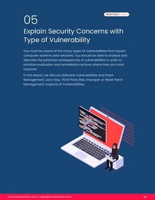 www.infosectrain.com | sales@infosectrain.com 08
Explain Security Concerns with
Type of Vulnerability
05
You must be aware of the many types of vulnerabilities that impact
computer systems and networks. You should be able to analyze and
describe the potential consequences of vulnerabilities in order to
prioritize evaluation and remediation actions where they are most
required.
In this lesson, we discuss Software Vulnerabilities and Patch
Management, Zero-Day, Third-Party Risk, Improper or Weak Patch
Management, Impacts of Vulnerabilities.
 