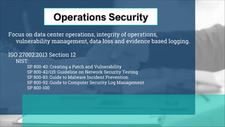 Focus on data center operations, integrity of operations,
vulnerability management, data loss and evidence based logging.
ISO 27002:2013 Section 12
NIST:
SP 800-40: Creating a Patch and Vulnerability
SP 800-42/115: Guideline on Network Security Testing
SP 800-83: Guide to Malware Incident Prevention
SP 800-92: Guide to Computer Security Log Management
SP 800-100
 