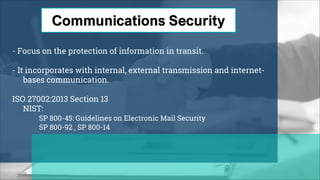 - Focus on the protection of information in transit.
- It incorporates with internal, external transmission and internet-
bases communication.
ISO 27002:2013 Section 13
NIST:
SP 800-45: Guidelines on Electronic Mail Security
SP 800-92 , SP 800-14
 