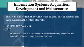 ● Ensure that information security is an integral part of information
systems across the entire lifecycle.
● ISO 27002:2013 Section 14
● NIST:
○ SP 800-23: Guideline to federal Organizations on Security Assurance and
Acquisition/ Use of Tested/ Evaluated Products
 