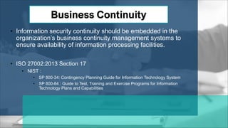 • Information security continuity should be embedded in the
organization’s business continuity management systems to
ensure availability of information processing facilities.
• ISO 27002:2013 Section 17
• NIST :
• SP 800-34: Contingency Planning Guide for Information Technology System
• SP 800-84 : Guide to Test, Training and Exercise Programs for Information
Technology Plans and Capabilities
 