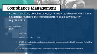 ● Focus on avoiding breaches of legal, statutory, regulatory or contractual
obligations related to information security and of any security
requirements.
● ISO 27002:2013
● NIST
■ SP 800-60
■ SP Categories : Volume 1 & 2
■ SP 800-66 : An Introductory Resources Guide for Implementing the Health Insurance Portability
and Accountability
■ SP 800-22: Guide to protecting confidentiality of personally identifiable information
 
