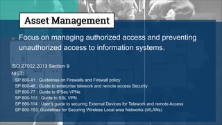 ● Focus on managing authorized access and preventing
unauthorized access to information systems.
ISO 27002:2013 Section 9
NIST:
SP 800-41 : Guidelines on Firewalls and Firewall policy
SP 800-46 : Guide to enterprise telework and remote access Security
SP 800-77 : Guide to IPSec VPNs
SP 800-113 : Guide to SSL VPN
SP 880-114 : User’s guide to securing External Devices for Telework and remote Access
SP 800-153: Guidelines for Securing Wireless Local area Networks (WLANs)
 